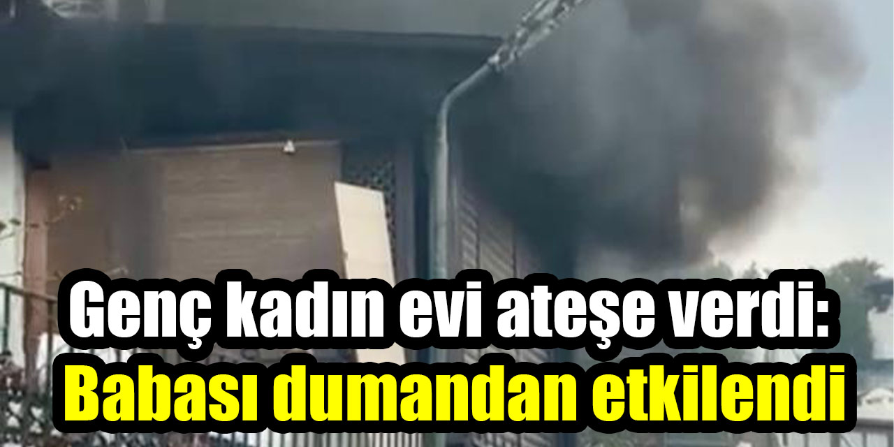 Genç kadın evi ateşe verdi:  Babası dumandan etkilendi