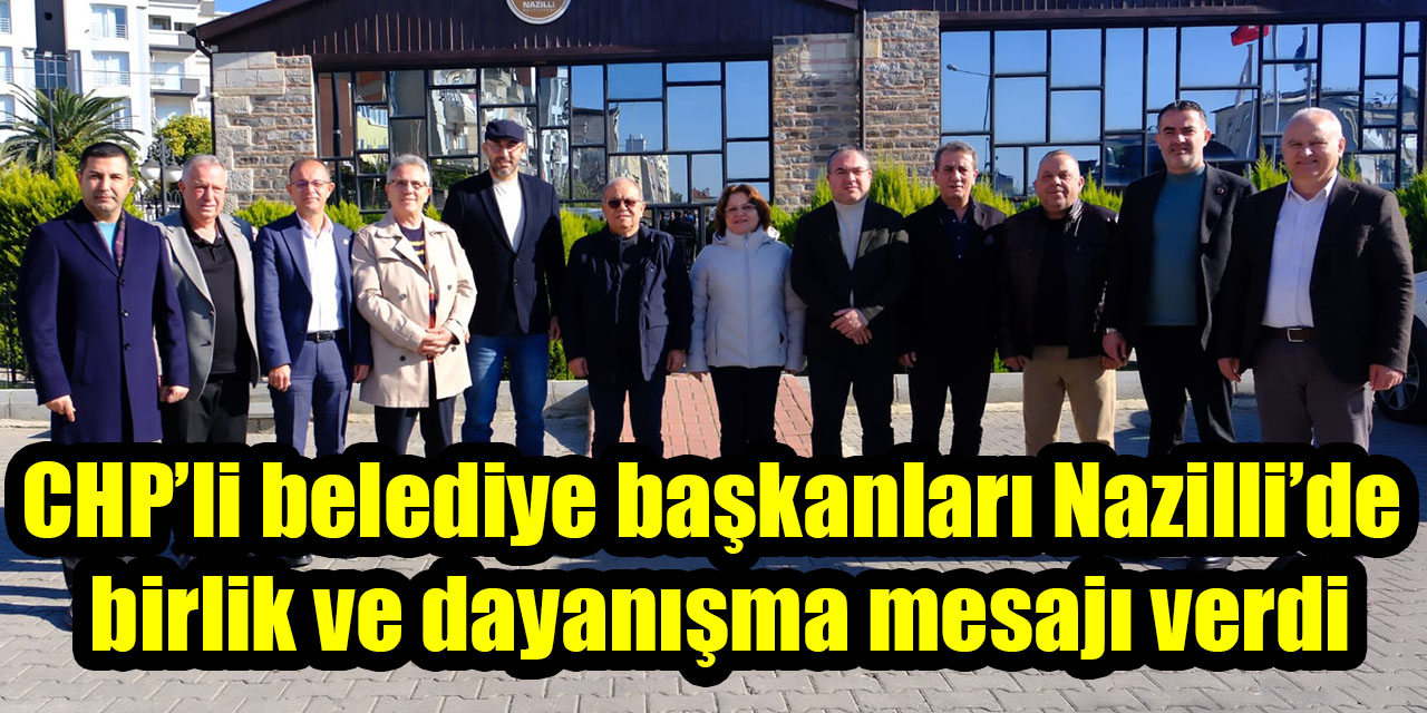 CHP’li belediye başkanları Nazilli’de birlik ve dayanışma mesajı verdi