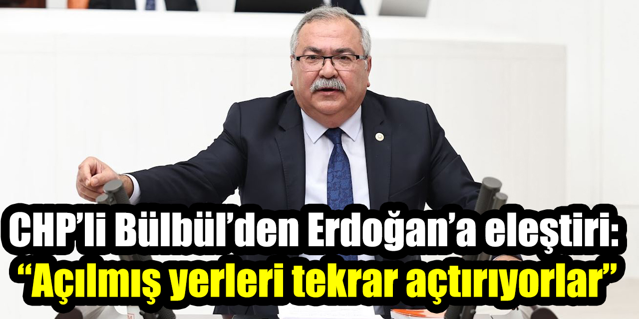 CHP’li Bülbül’den Erdoğan’a eleştiri: “Açılmış yerleri tekrar açtırıyorlar”