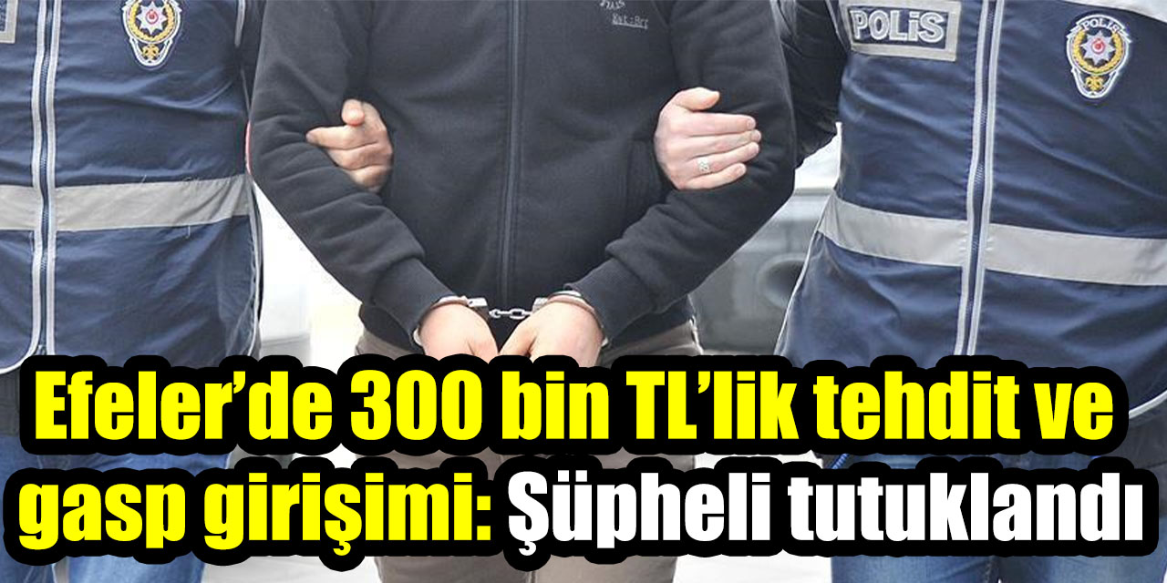 Efeler’de 300 bin TL’lik tehdit ve gasp girişimi: Şüpheli tutuklandı