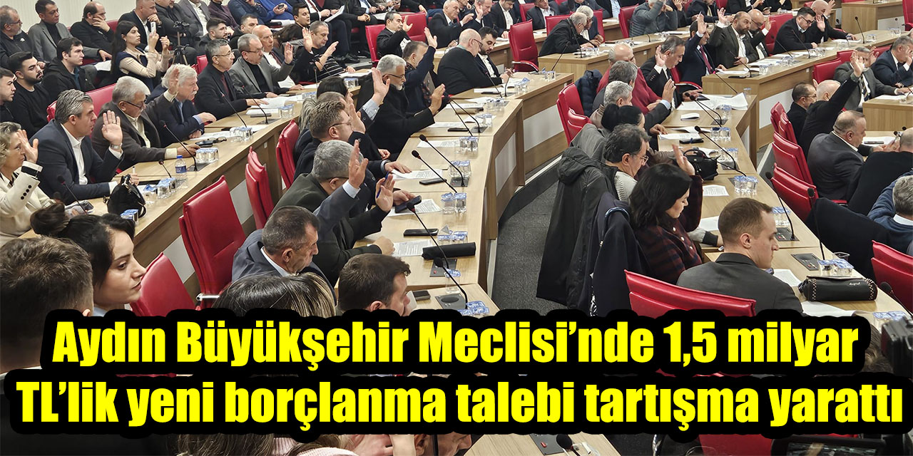 Aydın Büyükşehir Meclisi’nde 1,5 milyar TL’lik yeni borçlanma talebi tartışma yarattı