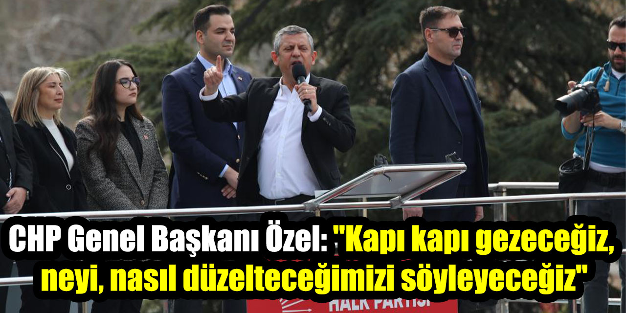CHP Genel Başkanı Özel: "Kapı kapı gezeceğiz, neyi, nasıl düzelteceğimizi söyleyeceğiz"