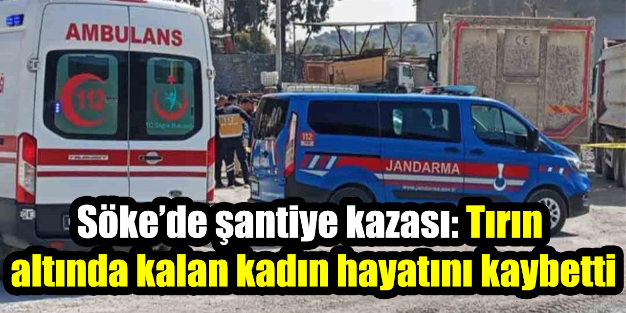 Söke’de şantiye kazası: Tırın altında kalan kadın hayatını kaybetti