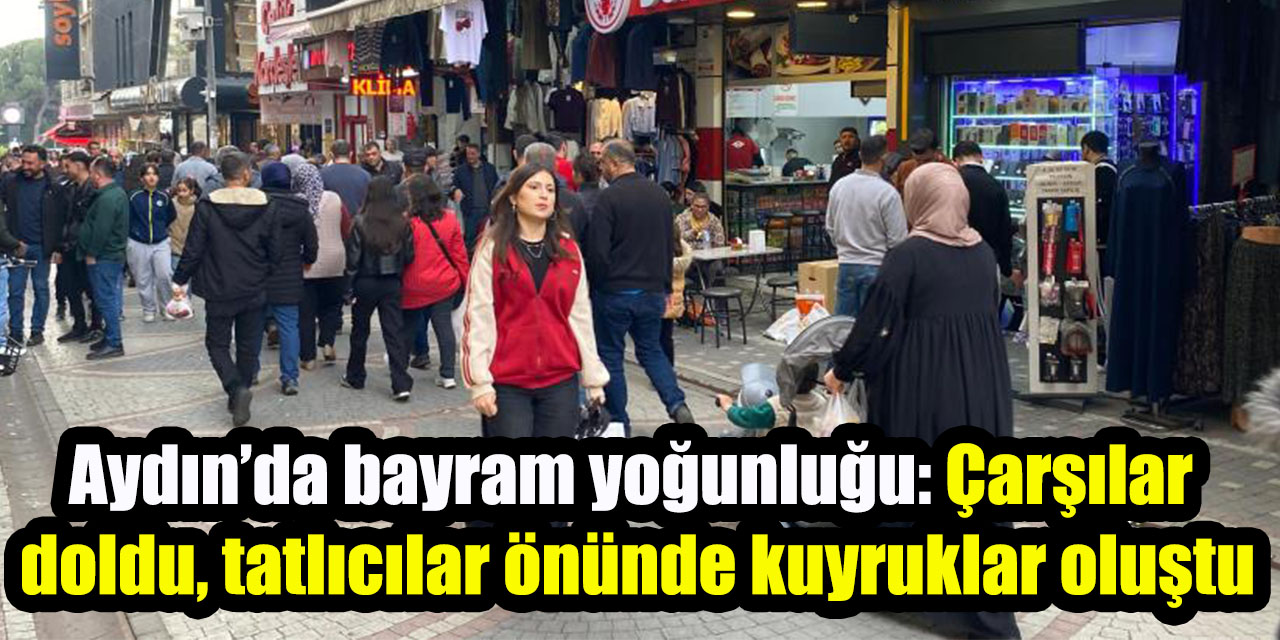Aydın’da bayram yoğunluğu: Çarşılar doldu, tatlıcılar önünde kuyruklar oluştu