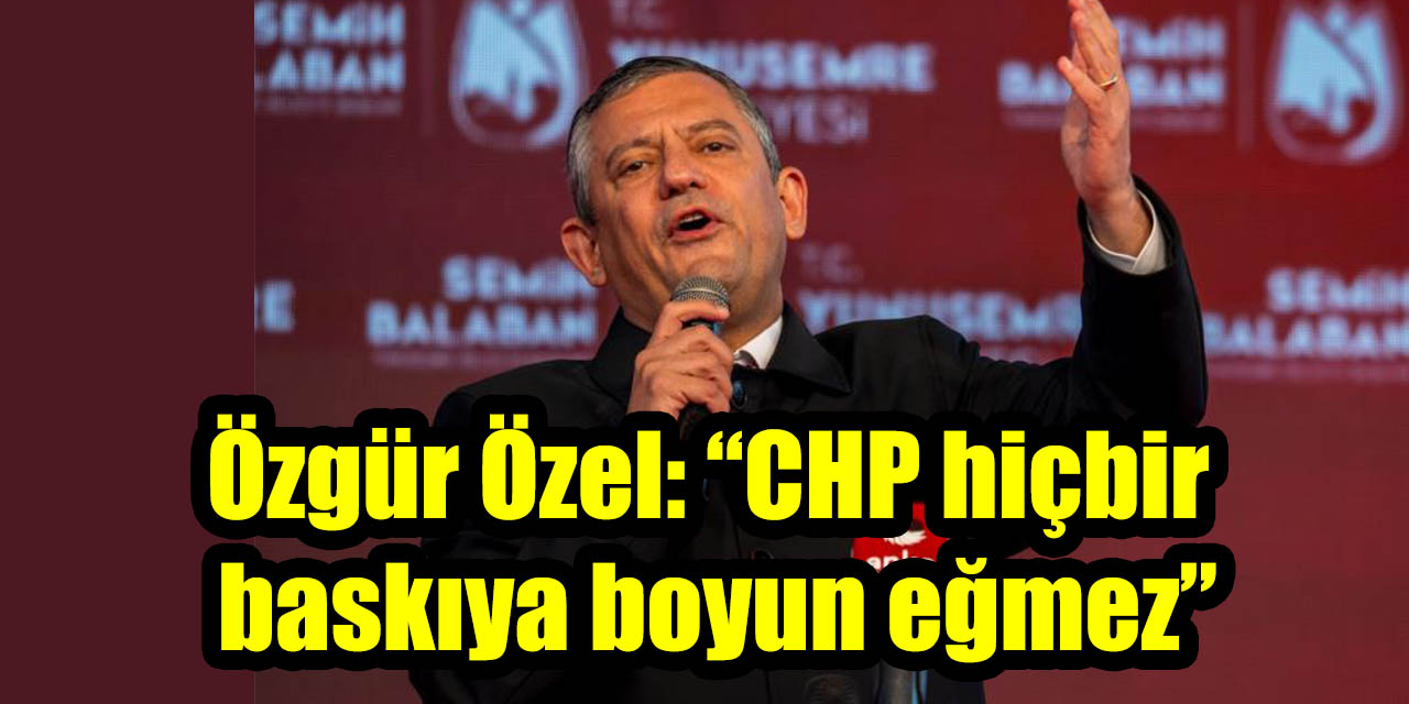 Özgür Özel: “CHP hiçbir baskıya boyun eğmez”