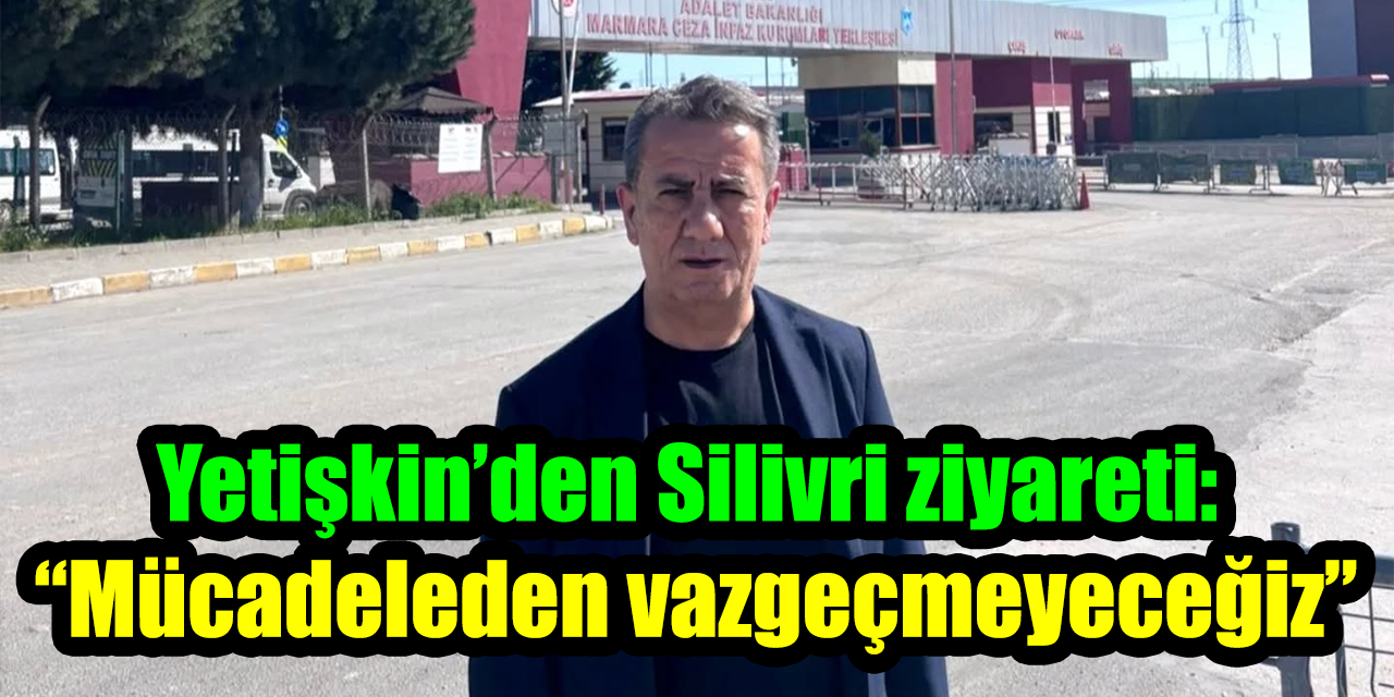 Yetişkin’den Silivri ziyareti: “Mücadeleden vazgeçmeyeceğiz”