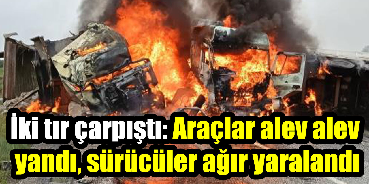 İki tır çarpıştı: Araçlar alev alev yandı, sürücüler ağır yaralandı