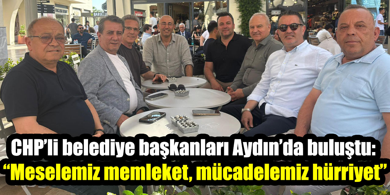 CHP’li belediye başkanları Aydın’da buluştu: “Meselemiz memleket, mücadelemiz hürriyet”