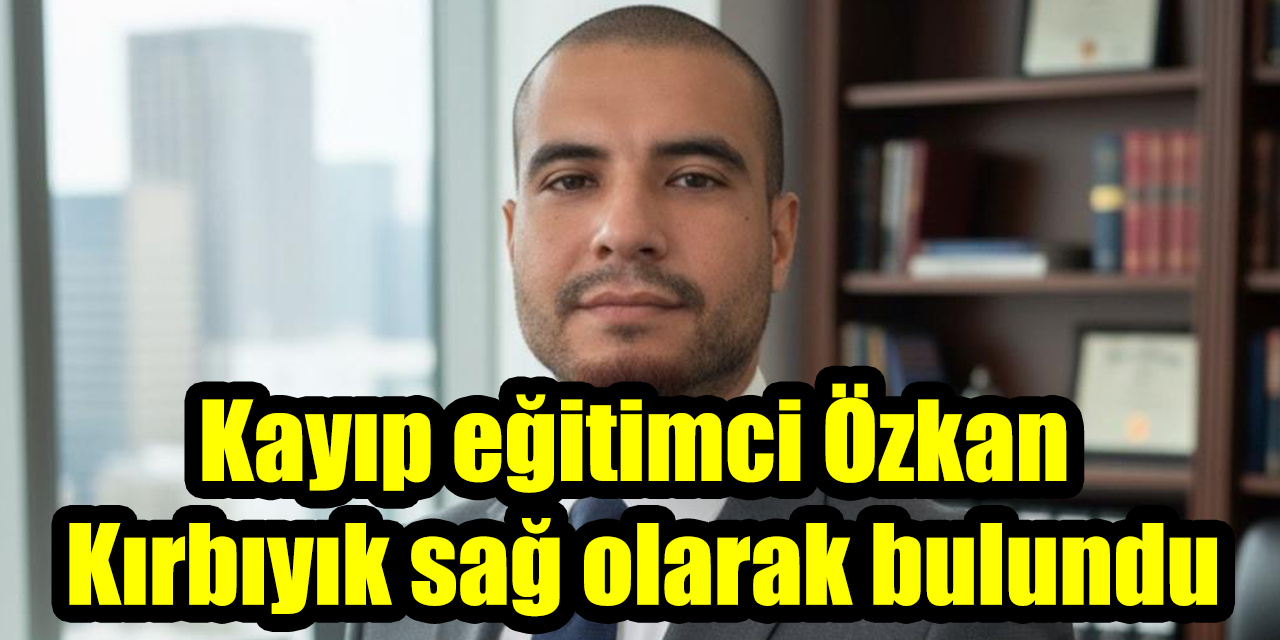 Kayıp eğitimci Özkan Kırbıyık sağ olarak bulundu