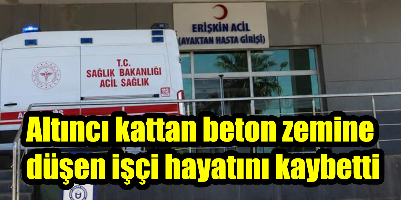 Altıncı kattan beton zemine düşen işçi hayatını kaybetti