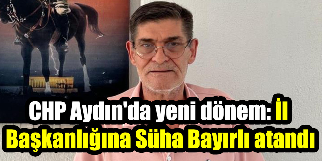 CHP Aydın'da yeni dönem: İl Başkanlığına Süha Bayırlı atandı