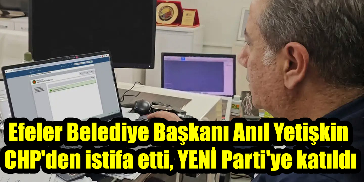 Efeler Belediye Başkanı Anıl Yetişkin CHP'den istifa etti, YENİ Parti'ye katıldı