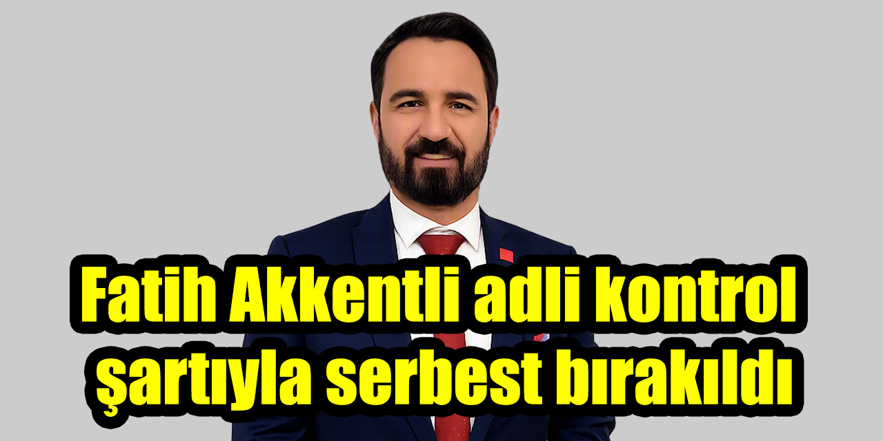 Fatih Akkentli adli kontrol şartıyla serbest bırakıldı