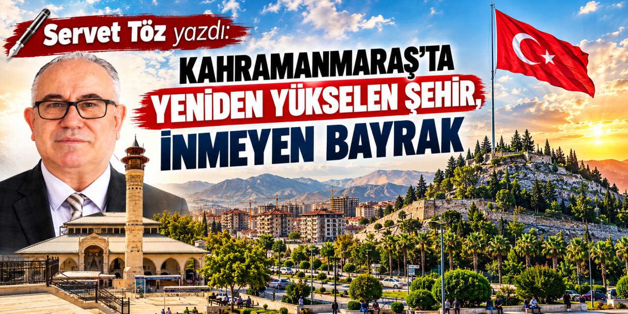 Servet Töz yazdı: Kahramanmaraş’ta yeniden yükselen şehir, inmeyen bayrak