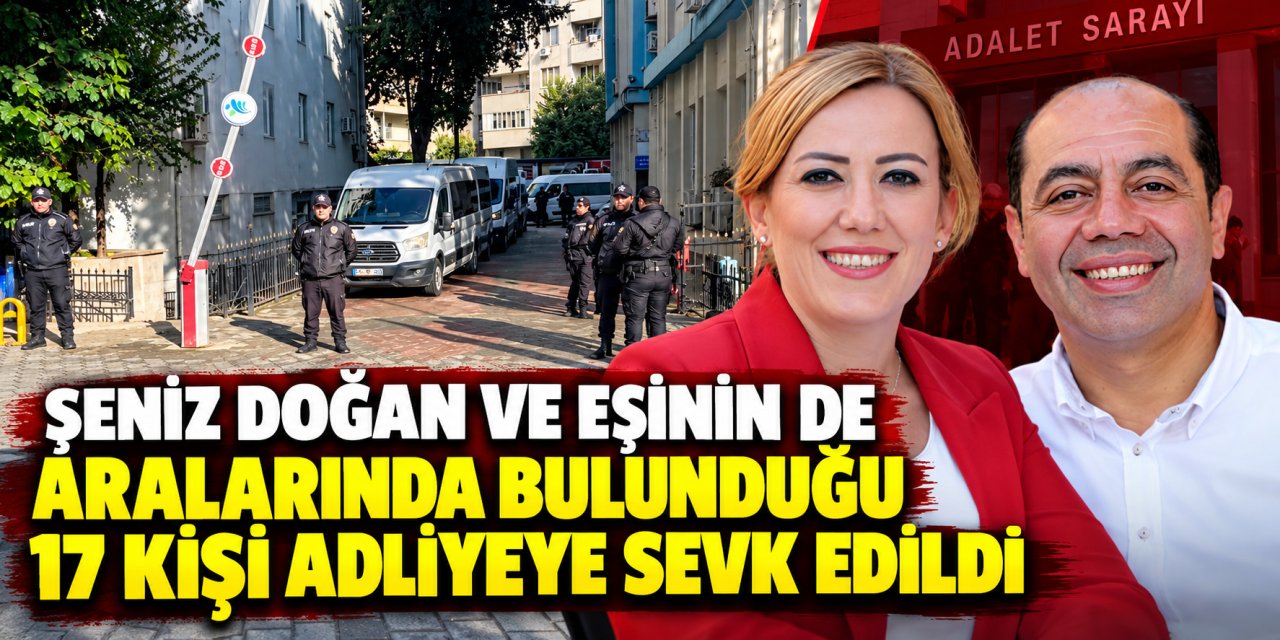 Şeniz Doğan ve eşinin de aralarında bulunduğu 17 kişi adliyeye sevk edildi